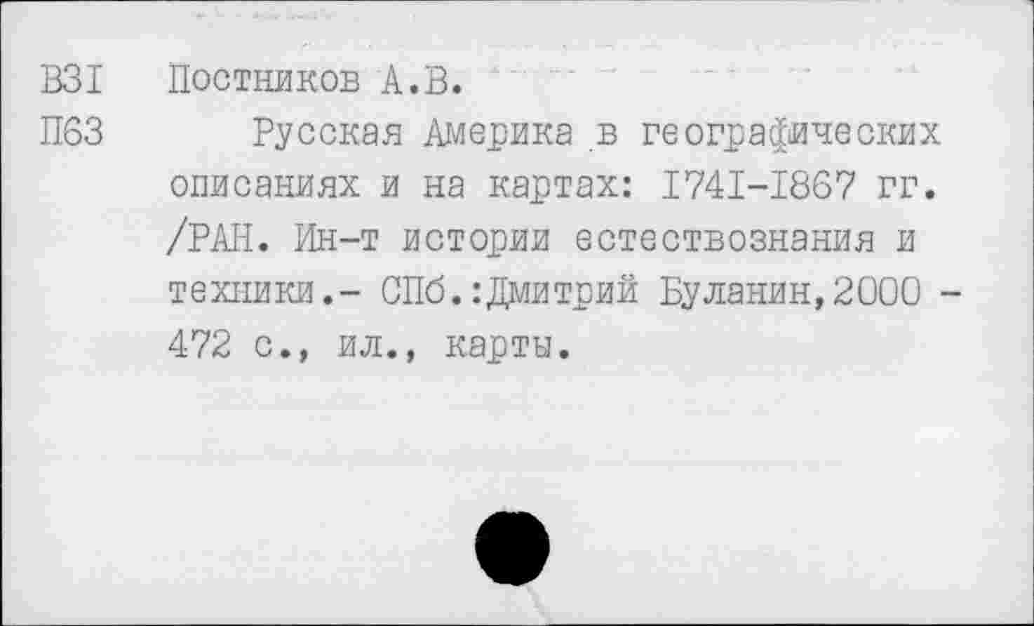 ﻿В31 Постников А.В.
П63 Русская Америка в географических описаниях и на картах: 1741-1867 гг. /РАН. Ин-т истории естествознания и техники.- СПб.:Дмитрий Буланин,2000 -472 с., ил., карты.